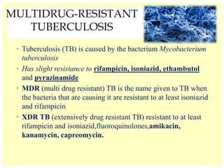 MULTIDRUG-RESISTANT
TUBERCULOSIS
• Tuberculosis (TB) is caused by the bacterium Mycobacterium
tuberculosis
• Has slight resistance to rifampicin, isoniazid, ethambutol
and pyrazinamide
• MDR (multi drug resistant) TB is the name given to TB when
the bacteria that are causing it are resistant to at least isoniazid
and rifampicin
• XDR TB (extensively drug resistant TB) resistant to at least
rifampicin and isoniazid,fluoroquinolones,amikacin,
kanamycin, capreomycin.
 