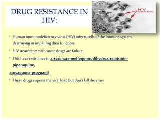 DRUG RESISTANCE IN
HIV:
• Human immunodeficiency virus (HIV) infects cells of the immune system,
destroying or impairing their function.
• HIV treatments with some drugs are failure
• This have resistance to artesunate-mefloquine,dihydroartemisinin-
piperaquine,
atovaquone-proguanil
• These drugs supress the viral load but don’t kill the virus
 