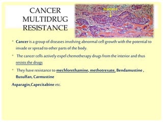 CANCER
MULTIDRUG
RESISTANCE
• Canceris a group of diseases involving abnormal cell growth with the potential to
invade or spread to other parts of the body.
• The cancercells actively expel chemotherapy drugs from the interior and thus
resists the drugs
• They have resistance to mechlorethamine,methotrexate, Bendamustine,
Busulfan,Carmustine
Asparagin,Capecitabine etc.
 