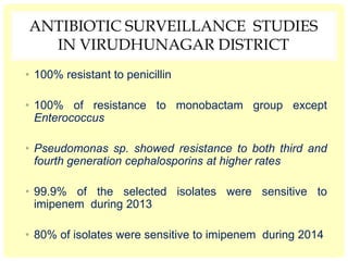 ANTIBIOTIC SURVEILLANCE STUDIES
IN VIRUDHUNAGAR DISTRICT
• 100% resistant to penicillin
• 100% of resistance to monobactam group except
Enterococcus
• Pseudomonas sp. showed resistance to both third and
fourth generation cephalosporins at higher rates
• 99.9% of the selected isolates were sensitive to
imipenem during 2013
• 80% of isolates were sensitive to imipenem during 2014
 