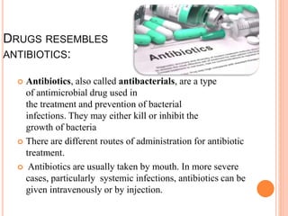 DRUGS RESEMBLES
ANTIBIOTICS:
 Antibiotics, also called antibacterials, are a type
of antimicrobial drug used in
the treatment and prevention of bacterial
infections. They may either kill or inhibit the
growth of bacteria
 There are different routes of administration for antibiotic
treatment.
 Antibiotics are usually taken by mouth. In more severe
cases, particularly systemic infections, antibiotics can be
given intravenously or by injection.
 