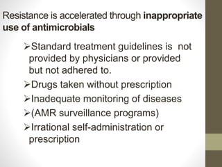 Resistance is accelerated through inappropriate
use of antimicrobials
Standard treatment guidelines is not
provided by physicians or provided
but not adhered to.
Drugs taken without prescription
Inadequate monitoring of diseases
(AMR surveillance programs)
Irrational self-administration or
prescription
 