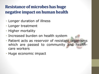 Resistanceof microbeshas huge
negativeimpacton human health
• Longer duration of illness
• Longer treatment
• Higher mortality
• Increased burden on health system
• Patient acts as reservoir of resistant organisms
which are passed to community and health-
care workers
• Huge economic impact
 