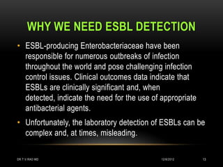 WHY WE NEED ESBL DETECTION
• ESBL-producing Enterobacteriaceae have been
  responsible for numerous outbreaks of infection
  throughout the world and pose challenging infection
  control issues. Clinical outcomes data indicate that
  ESBLs are clinically significant and, when
  detected, indicate the need for the use of appropriate
  antibacterial agents.
• Unfortunately, the laboratory detection of ESBLs can be
  complex and, at times, misleading.

DR.T.V.RAO MD                                12/8/2012     13
 