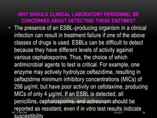 WHY SHOULD CLINICAL LABORATORY PERSONNEL BE
       CONCERNED ABOUT DETECTING THESE ENZYMES?
• The presence of an ESBL-producing organism in a clinical
  infection can result in treatment failure if one of the above
  classes of drugs is used. ESBLs can be difficult to detect
  because they have different levels of activity against
  various cephalosporins. Thus, the choice of which
  antimicrobial agents to test is critical. For example, one
  enzyme may actively hydrolyze ceftazidime, resulting in
  ceftazidime minimum inhibitory concentrations (MICs) of
  256 µg/ml, but have poor activity on cefotaxime, producing
  MICs of only 4 µg/ml. If an ESBL is detected, all
  penicillins, cephalosporins, and aztreonam should be
  reported as resistant, even if in vitro test results indicate
 DR.T.V.RAO MD                                 12/8/2012    26
  susceptibility
 