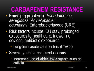 CARBAPENEM RESISTANCE
• Emerging problem in Pseudomonas
  aeruginosa, Acinetobacter
  baumannii, Enterobacteriaceae (CRE)
• Risk factors include ICU stay, prolonged
  exposures to healthcare, indwelling
  devices, antibiotic exposures
    • Long-term acute care centers (LTACs)
• Severely limits treatment options
    • Increased use of older, toxic agents such as
      colistin
DR.T.V.RAO MD                            12/8/2012   31
 