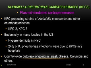 KLEBSIELLA PNEUMONIAE CARBAPENEMASES (KPCS)
                     • Plasmid-mediated carbapenemases
• KPC-producing strains of Klebsiella pneumonia and other
  enterobacteriaceae
    • KPC-2, KPC-3
• Endemicity in many locales in the US
    • Hyperendemicity in NYC
    • 24% of K. pneumoniae infections were due to KPCs in 2
      hospitals
• Country-wide outbreak ongoing in Israel, Greece, Columbia and
  others
                                                              32
*
     DR.T.V.RAO MD                               12/8/2012
 