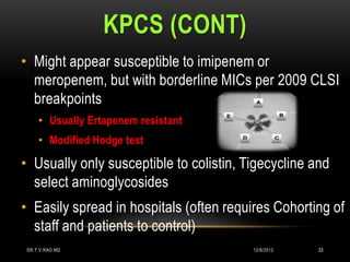 KPCS (CONT)
• Might appear susceptible to imipenem or
  meropenem, but with borderline MICs per 2009 CLSI
  breakpoints
     • Usually Ertapenem resistant
     • Modified Hodge test

• Usually only susceptible to colistin, Tigecycline and
  select aminoglycosides
• Easily spread in hospitals (often requires Cohorting of
  staff and patients to control)
 DR.T.V.RAO MD                           12/8/2012   33
 