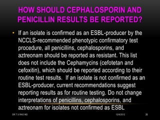 HOW SHOULD CEPHALOSPORIN AND
    PENICILLIN RESULTS BE REPORTED?
• If an isolate is confirmed as an ESBL-producer by the
  NCCLS-recommended phenotypic confirmatory test
  procedure, all penicillins, cephalosporins, and
  aztreonam should be reported as resistant. This list
  does not include the Cephamycins (cefotetan and
  cefoxitin), which should be reported according to their
  routine test results. If an isolate is not confirmed as an
  ESBL-producer, current recommendations suggest
  reporting results as for routine testing. Do not change
  interpretations of penicillins, cephalosporins, and
  aztreonam for isolates not confirmed as ESBL
DR.T.V.RAO MD                                 12/8/2012        35
 