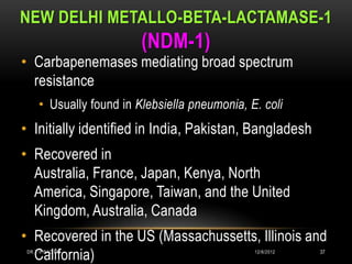 NEW DELHI METALLO-BETA-LACTAMASE-1
                         (NDM-1)
• Carbapenemases mediating broad spectrum
  resistance
     • Usually found in Klebsiella pneumonia, E. coli
• Initially identified in India, Pakistan, Bangladesh
• Recovered in
  Australia, France, Japan, Kenya, North
  America, Singapore, Taiwan, and the United
  Kingdom, Australia, Canada
• Recovered in the US (Massachussetts, Illinois and
  California)
 DR.T.V.RAO MD                                 12/8/2012   37
 