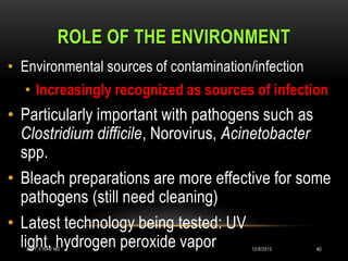 ROLE OF THE ENVIRONMENT
• Environmental sources of contamination/infection
  • Increasingly recognized as sources of infection
• Particularly important with pathogens such as
  Clostridium difficile, Norovirus, Acinetobacter
  spp.
• Bleach preparations are more effective for some
  pathogens (still need cleaning)
• Latest technology being tested: UV
  light, hydrogen peroxide vapor
   DR.T.V.RAO MD                         12/8/2012   40
 