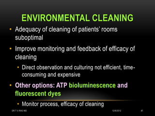 ENVIRONMENTAL CLEANING
• Adequacy of cleaning of patients’ rooms
  suboptimal
• Improve monitoring and feedback of efficacy of
  cleaning
    • Direct observation and culturing not efficient, time-
      consuming and expensive
• Other options: ATP bioluminescence and
  fluorescent dyes
    • Monitor process, efficacy of cleaning
DR.T.V.RAO MD                                   12/8/2012     41
 