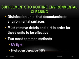 SUPPLEMENTS TO ROUTINE ENVIRONMENTAL
                  CLEANING
 • Disinfection units that decontaminate
   environmental surfaces
 • Must remove debris and dirt in order for
   these units to be effective
 • Two most common methods
      • UV light
      • Hydrogen peroxide (HP)
  DR.T.V.RAO MD                   12/8/2012   42
 