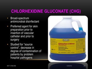 CHLORHEXIDINE GLUCONATE (CHG)
• Broad-spectrum
  antimicrobial disinfectant
• Preferred agent for skin
  preparation prior to
  insertion of vascular
  catheter and prior to
  surgery
• Studied for “source
  control”, decrease in
  degree of contamination of
  patients by problem
  hospital pathogens

DR.T.V.RAO MD                  12/8/2012   43
 