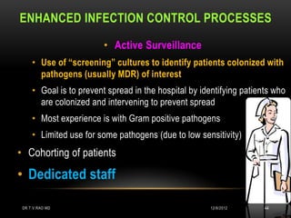 ENHANCED INFECTION CONTROL PROCESSES

                         • Active Surveillance
     • Use of “screening” cultures to identify patients colonized with
       pathogens (usually MDR) of interest
     • Goal is to prevent spread in the hospital by identifying patients who
       are colonized and intervening to prevent spread
     • Most experience is with Gram positive pathogens
     • Limited use for some pathogens (due to low sensitivity)
• Cohorting of patients

• Dedicated staff

 DR.T.V.RAO MD                                         12/8/2012      44
 