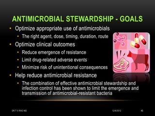 ANTIMICROBIAL STEWARDSHIP - GOALS
    • Optimize appropriate use of antimicrobials
         • The right agent, dose, timing, duration, route
    • Optimize clinical outcomes
         • Reduce emergence of resistance
         • Limit drug-related adverse events
         • Minimize risk of unintentional consequences
    • Help reduce antimicrobial resistance
         • The combination of effective antimicrobial stewardship and
           infection control has been shown to limit the emergence and
           transmission of antimicrobial-resistant bacteria
Dellit TH et al. Clin Infect Dis. 2007;44(2):159–177; . Drew RH. J Manag Care Pharm.
2009;15(2 Suppl):S18–S23; Drew RH et al. Pharmacotherapy. 2009;29(5):593–607.
     DR.T.V.RAO MD                                             12/8/2012       45
 