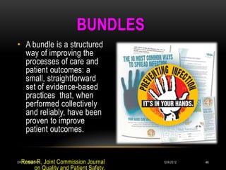 BUNDLES
• A bundle is a structured
  way of improving the
  processes of care and
  patient outcomes: a
  small, straightforward
  set of evidence-based
  practices that, when
  performed collectively
  and reliably, have been
  proven to improve
  patient outcomes.


  Resar R, Joint Commission Journal
DR.T.V.RAO MD                           12/8/2012   46
       on Quality and Patient Safety.
 