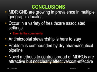 CONCLUSIONS
• MDR GNB are growing in prevalence in multiple
  geographic locales
• Occur in a variety of healthcare associated
  settings
    • Even in the community
• Antimicrobial stewardship is here to stay
• Problem is compounded by dry pharmaceutical
  pipeline
• Novel methods to control spread of MDROs are
  attractive but not clearly effective/cost-effective
 DR.T.V.RAO MD                        12/8/2012   47
 