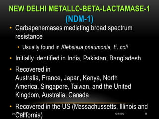 NEW DELHI METALLO-BETA-LACTAMASE-1
                         (NDM-1)
• Carbapenemases mediating broad spectrum
  resistance
     • Usually found in Klebsiella pneumonia, E. coli
• Initially identified in India, Pakistan, Bangladesh
• Recovered in
  Australia, France, Japan, Kenya, North
  America, Singapore, Taiwan, and the United
  Kingdom, Australia, Canada
• Recovered in the US (Massachussetts, Illinois and
  California)
 DR.T.V.RAO MD                                 12/8/2012   48
 