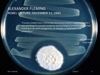 ALEXANDER FLEMING
NOBEL LECTURE, DECEMBER 11, 1945

                “It arose simply from a fortunate occurrence which happened when I
                was working on a purely academic bacteriological problem which had
                nothing to do with antagonism, or moulds, or antiseptics, or
                antibiotics.”


                                                                            www.nobelprize.org
                                                                                Google images




DR.T.V.RAO MD                                                   12/8/2012                    5
 