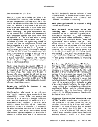 Muktikesh Dash 
MDR-TB varies from 12-17% [6]. 
XDR-TB, is defined as TB caused by a strain of M. 
tuberculosis that is resistant to RIF and INH, as well 
as to any member of the quinolone family and at least 
one of the second-line anti-tuberculous injectable 
drugs i.e., Kanamycin, Capreomycin, or Amikacin. 
XDR-TB was first described in 2006. Since then, 
there have been documented cases in six continents 
and 55 countries [7]. The global prevalence of XDR-TB 
has been difficult to assess. The prevalence of 
XDR-TB has been reported from India, which varies 
between low i.e., 2.4% to as high as 33.3% among 
HIV infected persons suffering from MDR-TB [8,9]. 
Treatment outcomes are significantly worse for 
patients with XDR-TB, compared to patients with 
drug-susceptible TB or MDR TB [10,11]. In the first 
recognised outbreak of XDR-TB, 53 patients in 
KwaZulu-Natal, South Africa, who were co-infected 
with XDR TB and human immunodeficiency virus 
(HIV), survived for an average of 16 days, with a 
mortality of 98% [12]. XDR-TB raises concerns of 
a future tuberculosis epidemic with restricted 
treatment options, and jeopardises the major gains 
made in tuberculosis control. 
Totally drug resistant tuberculosis (TDR-TB) or 
extremely drug resistant tuberculosis (XXDR TB) 
is resistant to all first line and second line anti-tubercular 
drugs. Four cases were detected in 
Mumbai who were resistant to all first line and 
second line drugs [13]. This kind of rapid progression 
of drug resistance from MDR, to XDR and TDR-TB 
underlines the need for rapid and accurate diagnosis 
of drug resistant tuberculosis. 
Conventional methods for diagnosis of drug 
resistant tuberculosis 
Mycobacterium tuberculosis is an extremely 
slow growing organism. Using standardised drug 
susceptibility testing (DST) with conventional 
methods, 8 to 12 weeks are required to identify 
drug resistant tuberculosis on solid media (i.e., 
Lowenstein-Jensen medium). In general, these 
methods assess inhibition of M. tuberculosis 
growth in presence of antibiotics to distinguish 
between susceptible and resistant strains. As the 
results usually take weeks, inappropriate choice 
of treatment regimen may result in death such as 
in case of XDR-TB (especially in HIV co-infected 
patients). In addition, delayed diagnosis of drug 
resistance results in inadequate treatment, which 
may generate additional drug resistance and 
continued transmission in community. 
Rapid phenotypic methods for diagnosis of drug 
resistant tuberculosis 
Rapid automated liquid based culture and 
sensitivity tests- Automated liquid culture 
systems such as BACTEC radiometric system (Bactec 
460TB;Becton Dickinson, USA), non radiometric 
systems MB/BacT ALERT (BioMerieux, France), 
Versa TREK (Trek Diagnostic System, USA) and 
Mycobacteria Growth Indicator Tube (MGIT 960; 
Becton Dickinson, USA) are more sensitive and 
have a shorter turn-around time than solid media 
cultures. These are also less labour intensive and 
therefore, less vulnerable to manual errors. But 
automated systems still require few weeks to obtain 
final results [14]. Also, these instruments are costly, 
require maintenance and can be extremely difficult 
for most public health laboratories in developing 
countries. 
Thin layer agar (TLA) cultures and TK Medium- 
Thin layers of 7H11 middle brook solid agar medium 
are used to detect microcolonies by conventional 
microscopy. As it can be adapted for the rapid 
detection of drug resistance directly from sputum 
samples, it has an average turn-around time of 11 
days [15]. Newly developed test such as TK medium 
(Salubris Inc., USA) is a colorimetric system that 
indicates growth of mycobacteria by changing the 
colour of the growth medium. Metabolic activity 
of growing mycobacteria changes the colour of the 
culture medium, and this allows for an early positive 
identification before bacterial colonies appear. 
Unfortunately, there is insufficient published 
evidence on the field performance of these tests in 
developing countries [16]. 
Microscopic observation drug susceptibility assay 
(MODS)- The MODS assay is based on characteristic 
cord formation of M. tuberculosis that can be 
visualised microscopically (‘strings and tangles’ 
appearance) in liquid medium with or without 
antimicrobial drugs (for DST) [17]. The test 
sensitivity is better than traditional methods using 
LJ media with a turnaround time of 7 days for culture 
and drug sensitivity. Besides, it is cheap, simple 
160 Indian Journal of Medical Specialities, Vol. 3, No. 2, Jul - Dec 2012 
 