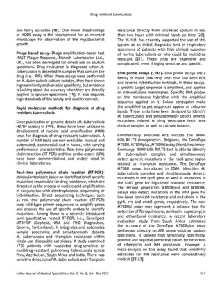 Drug resistant tuberculosis 
and fairly accurate [18]. One minor disadvantage 
of MODS assay is the requirement for an inverted 
microscope for observation of the mycobacterial 
growth. 
Phage based assay- Phage amplification-based test 
(FAST Plaque-Response, Biotech Laboratories Ltd., 
UK), has been developed for direct use on sputum 
specimens. Drug resistance is diagnosed when M. 
tuberculosis is detected in samples that contain the 
drug (i.e., RIF). When these assays were performed 
on M. tuberculosis culture isolates, they have shown 
high sensitivity and variable specificity, but evidence 
is lacking about the accuracy when they are directly 
applied to sputum specimens [19]. It also requires 
high standards of bio-safety and quality control. 
Rapid molecular methods for diagnosis of drug 
resistant tuberculosis 
Since publication of genome details (M. tuberculosis 
H37Rv strain) in 1998, these have been utilised in 
development of nucleic acid amplification (NAA) 
tests for diagnosis of drug resistant tuberculosis. A 
number of NAA tests are now available, manual and 
automated, commercial and in-house, with varying 
performance characteristics. Real-time polymerase 
chain reaction (RT-PCR) and line probe assays (LPA) 
have been commercialised and widely used in 
clinical laboratories. 
Real-time polymerase chain reaction (RT-PCR)- 
Molecular tools are based on identification of specific 
mutations responsible for drug resistance, which are 
detected by the process of nucleic acid amplification 
in conjunction with electrophoresis, sequencing or 
hybridisation. Direct sequencing techniques such 
as real-time polymerase chain reaction (RT-PCR) 
uses wild-type primer sequences to amplify genes 
and enables the use of specific probes to identify 
mutations. Among these is a recently introduced 
semi-quantitative nested RT-PCR, i.e., GeneXpert 
MTB/RIF (Cepheid, USA and FIND Diagnostics, 
Geneva, Switzerland). It integrates and automates 
sample processing and simultaneously detects 
M. tuberculosis and rifampicin resistance within 
single-use disposable cartridges. A study examined 
1730 patients with suspected drug-sensitive or 
multidrug-resistant pulmonary tuberculosis across 
Peru, Azerbaijan, South Africa and India. There was 
sensitive detection of M. tuberculosis and rifampicin 
resistance directly from untreated sputum in less 
than two hours with minimal hands-on time [20]. 
The W.H.O. has recently supported the use of this 
system as an initial diagnostic test in respiratory 
specimens of patients with high clinical suspicion 
of having tuberculosis or who could be multidrug 
resistant [21]. These tests are expensive and 
complicated, even if highly sensitive and specific. 
Line probe assays (LPAs)- Line probe assays are a 
family of novel DNA strip tests that use both PCR 
and reverse hybridisation methods. In these assays, 
a specific target sequence is amplified, and applied 
on nitrocellulose membranes. Specific DNA probes 
on the membrane hybridise with the amplified 
sequence applied on it. Colour conjugates make 
the amplified target sequences appear as coloured 
bands. These tests have been designed to identify 
M. tuberculosis and simultaneously detect genetic 
mutations related to drug resistance both from 
clinical samples as well as culture isolates. 
Commercially available kits include the INNO-LiPA 
Rif.TB (Innogenetics, Belgium), the GenoType 
MTBDR, MTBDRplus, MTBDRsl assay (Hain Lifescience, 
Germany). INNO-LiPA Rif.TB test is able to identify 
M. tuberculosis complex and simultaneously 
detect genetic mutations in the rpoB gene region 
related to rifampicin resistance. The GenoType 
MTBDR assay, introduced in 2004, identifies M. 
tuberculosis complex and simultaneously detects 
mutations in the rpoB gene as well as mutations in 
the katG gene for high-level isoniazid resistance. 
The second generation MTBDRplus and MTBDRsl 
assays also detect mutations in the inhA gene for 
low-level isoniazid resistance and mutations in the 
gyrA, rrs and embB genes, respectively. The new 
MTBDRsl assay may represent a reliable tool for 
detection of floroquinolone, amikacin, capreomycin 
and ethambutol resistance. A recent laboratory 
evaluation study from South Africa estimated 
the accuracy of the GenoType MTBDRplus assay 
performed directly on AFB smear-positive sputum 
specimens. It showed high sensitivity, specificity, 
positive and negative predictive values for detection 
of rifampicin and INH resistance. However, a 
meta-analysis on this assay found that sensitivity 
estimates for INH resistance were comparatively 
modest [22,23]. 
Indian Journal of Medical Specialities, Vol. 3, No. 2, Jul - Dec 2012 161 
 