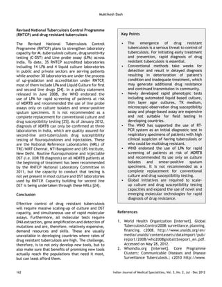 Revised National Tuberculosis Control Programme 
(RNTCP) and drug resistant tuberculosis 
The Revised National Tuberculosis Control 
Programme (RNTCP) plans to strengthen laboratory 
capacity for M. tuberculosis culture, drug sensitivity 
testing (C-DST) and Line probe assay (LPA) across 
India. To date, 35 RNTCP accredited laboratories 
including 14 LPA and 4 liquid culture laboratories 
in public and private sectors are serving patients 
while another 30 laboratories are under the process 
of up-gradation and accreditation under RNTCP, 
most of them include LPA and Liquid Culture for first 
and second line drugs [24]. In a policy statement 
released in June 2008, the WHO endorsed the 
use of LPA for rapid screening of patients at risk 
of MDRTB and recommended the use of line probe 
assays only on culture isolates and smear-positive 
sputum specimens. It is not recommended as a 
complete replacement for conventional culture and 
drug susceptibility testing [25]. As of January 2012, 
diagnosis of XDRTB can only be confirmed at three 
laboratories in India, which are quality assured for 
second-line anti-tuberculosis drug susceptibility 
testing of flouroquinolones and injectables. These 
are the National Reference Laboratories (NRL) of 
TRC/NIRT Chennai, NTI Bangalore and LRS Institute, 
New Delhi. Routine fluoroquinolone and injectable 
DST (i.e. XDR TB diagnosis) on all MDRTB patients at 
the beginning of treatment has been recommended 
by the RNTCP National Laboratory Committee in 
2011, but the capacity to conduct that testing is 
not yet present in most culture and DST laboratories 
used by RNTCP. Capacity building for second line 
DST is being undertaken through these NRLs [24]. 
Conclusion 
Effective control of drug resistant tuberculosis 
will require massive scaling-up of culture and DST 
capacity, and simultaneous use of rapid molecular 
assays. Furthermore, all molecular tests require 
DNA extraction, gene amplification and detection of 
mutations and are, therefore, relatively expensive, 
demand resources and skills. These are usually 
unavailable in developing countries where rates of 
drug resistant tuberculosis are high. The challenge, 
therefore, is to not only develop new tools, but to 
also make sure that benefits of promising new tools 
actually reach the populations that need it most, 
but can least afford them. 
Key Points 
• The emergence of drug resistant 
tuberculosis is a serious threat to control of 
tuberculosis. For initiating early treatment 
and prevention, rapid diagnosis of drug 
resistant tuberculosis is essential. 
• Conventional methods take weeks for 
detection and result in delayed diagnosis 
resulting in deterioration of patient’s 
condition and inadequate treatment, which 
may generate additional drug resistance 
and continued transmission in community. 
• Newly developed rapid phenotypic tests 
including automated liquid based culture, 
thin layer agar cultures, TK medium, 
microscopic-observation drug susceptibility 
assay and phage-based assay are expensive 
and not suitable for field testing in 
developing countries. 
• The WHO has supported the use of RT-PCR 
system as an initial diagnostic test in 
respiratory specimens of patients with high 
clinical suspicion of having tuberculosis or 
who could be multidrug resistant. 
• WHO endorsed the use of LPA for rapid 
screening of patients at risk of MDRTB 
and recommended its use only on culture 
isolates and smear-positive sputum 
specimens. It is not recommended as a 
complete replacement for conventional 
culture and drug susceptibility testing. 
• Global initiatives are required to scale-up 
culture and drug susceptibility testing 
capacities and expand the use of novel and 
emerging molecular technologies for rapid 
diagnosis of drug resistance. 
References 
1. World Health Organization [internet]. Global 
Tuberculosis Control 2008: surveillance, planning, 
financing. c2008. http://www.unaids.org/en/ 
media/unaids/contentassets/dataimport/pub/ 
report/2008/who2008globaltbreport_en.pdf. 
Accessed on May 28, 2012. 
2. Whoindia.org [internet]. Core Programme 
Clusters: Communicable Diseases and Disease 
Surveillance Tuberculosis.; c2010 http://www. 
Muktikesh Dash 
162 Indian Journal of Medical Specialities, Vol. 3, No. 2, Jul - Dec 2012 
 