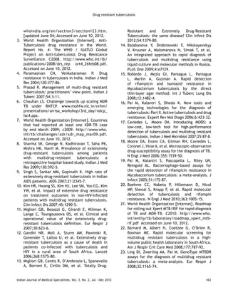 Drug resistant tuberculosis 
whoindia.org/en/section3/section123.htm. 
[updated June 04; Accessed on June 10, 2012. 
3. World Health Organization [Internet]. Anti- 
Tuberculosis drug resistance in the World. 
Report No. 4: The WHO / IUATLD Global 
Project on Anti-tuberculosis Drug Resistance 
Surveillance. C2008. http://www.who.int/tb/ 
publications/2008/drs_rep ort4_26feb08.pdf. 
Accessed on June 10, 2012. 
4. Paramasivan CN, Venkataraman P. Drug 
resistance in tuberculosis in India. Indian J Med 
Res 2004;120:377-86. 
5. Prasad R. Management of multi-drug resistant 
tuberculosis: practitioners’ view point. Indian J 
Tuberc 2007;54:3-11. 
6. Chauhan LS. Challenge towards up scaling MDR 
TB under RNTCP. www.mohfw.nic.in/nrhm/ 
presentations/orrisa_workshop/3rd_day/ndcp_ 
Isc4.pps. 
7. World Health Organization [Internet]. Countries 
that had reported at least one XDR-TB case 
by end March 2009; c2009. http://www.who. 
int/tb/challenges/xdr/xdr_map_mar09.pdf. 
Accessed on June 10, 2012. 
8. Sharma SK, George N, Kadhiravan T, Saha PK, 
Mishra HK, Hanif M. Prevalence of extensively 
drug-resistant tuberculosis among patients 
with multidrug-resistant tuberculosis: a 
retrospective hospital-based study. Indian J Med 
Res 2009;130:392-5. 
9. Singh S, Sankar MM, Gopinath K. High rate of 
extensively drug-resistant tuberculosis in Indian 
AIDS patients. AIDS 2007;21:2345-7. 
10. Kim HR, Hwang SS, Kim HJ, Lee SM, Yoo CG, Kim 
YW, et al. Impact of extensive drug resistance 
on treatment outcomes in non-HIV-infected 
patients with multidrug resistant tuberculosis. 
Clin Infect Dis 2007;45:1290-5. 
11. Migliori GB, Besozzi G, Girardi E, Kliiman K, 
Lange C, Toungoussova OS, et al. Clinical and 
operational value of the extensively drug-resistant 
tuberculosis definition. Eur Respir J 
2007;30:623-6. 
12. Gandhi NR, Moll A, Sturm AW, Pawinski R, 
Govender T, Lalloo U, et al. Extensively drug-resistant 
tuberculosis as a cause of death in 
patients co-infected with tuberculosis and 
HIV in a rural area of South Africa. Lancet 
2006;368:1575-80. 
13. Migliori GB, Centis R, D’Ambrosio L, Spanevello 
A, Borroni E, Cirillo DM, et al. Totally Drug- 
Resistant and Extremely Drug-Resistant 
Tuberculosis: the same disease? Clin Infect Dis 
2012;54:1379-80. 
14. Balabanova Y, Drobniewski F, Nikolayevskyy 
V, Kruuner A, Malomanova N, Simak T, et al. 
An integrated approach to rapid diagnosis of 
tuberculosis and multidrug resistance using 
liquid culture and molecular methods in Russia. 
PLoS One 2009;4:e7129. 
15. Robledo J, Mejia GI, Paniagua L, Paniagua 
L, Martin A, Guzmán A. Rapid detection 
of rifampicin and isoniazid resistance in 
Mycobacterium tuberculosis by the direct 
thin-layer agar method. Int J Tuberc Lung Dis 
2008;12:1482-4. 
16. Pai M, Kalantri S, Dheda K. New tools and 
emerging technologies for the diagnosis of 
tuberculosis: Part II. Active tuberculosis and drug 
resistance. Expert Rev Mol Diagn 2006;6:423-32. 
17. Caviedes L, Moore DA. Introducing MODS: a 
low-cost, low-tech tool for high-performance 
detection of tuberculosis and multidrug resistant 
tuberculosis. Indian J Med Microbiol 2007;25:87-8. 
18. Moore DA, Evans CA, Gilman RH, Caviedes L, 
Coronel J, Vivar A, et al. Microscopic-observation 
drug-susceptibility assay for the diagnosis of TB. 
N Engl J Med 2006;355:1539-50. 
19. Pai M, Kalantri S, Pascopella L, Riley LW, 
Reingold AL. Bacteriophage-based assays for 
the rapid detection of rifampicin resistance in 
Mycobacterium tuberculosis: a meta-analysis. J 
Infect 2005;51:175-87. 
20. Boehme CC, Nabeta P, Hillemann D, Nicol 
MP, Shenai S, Krapp F, et al. Rapid molecular 
detection of tuberculosis and rifampin 
resistance. N Engl J Med 2010;363:1005-15. 
21. World Health Organization [Internet]. Roadmap 
for rolling out Xpert MTB/RIF for rapid diagnosis 
of TB and MDR-TB. C2010. http://www.who. 
int/entity/tb/laboratory/roadmap_xpert_mtb-rif. 
pdf Accessed on June 10, 2012. 
22. Barnard M, Albert H, Coetzee G, O’Brien R, 
Bosman ME. Rapid molecular screening for 
multidrug resistant tuberculosis in a high-volume 
public health laboratory in South Africa. 
Am J Respir Crit Care Med 2008;177:787-92. 
23. Ling DI, Zwerling AA, Pai M. GenoType MTBDR 
assays for the diagnosis of multidrug resistant 
tuberculosis: a meta-analysis. Eur Respir J 
2008;32:1165-74. 
Indian Journal of Medical Specialities, Vol. 3, No. 2, Jul - Dec 2012 163 
 