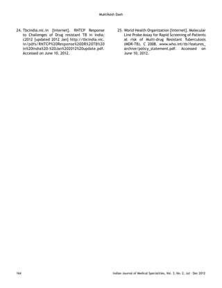 24. Tbcindia.nic.in [Internet]. RNTCP Response 
to Challenges of Drug resistant TB in India; 
c2012 [updated 2012 Jan] http://tbcindia.nic. 
in/pdfs/RNTCP%20Response%20DR%20TB%20 
in%20India%20-%20Jan%202012%20update.pdf. 
Accessed on June 10, 2012. 
25. World Health Organization [Internet]. Molecular 
Line Probe Assay for Rapid Screening of Patients 
at risk of Multi-drug Resistant Tuberculosis 
(MDR-TB). C 2008. www.who.int/tb/features_ 
archive/policy_statement.pdf. Accessed on 
June 10, 2012. 
Muktikesh Dash 
164 Indian Journal of Medical Specialities, Vol. 3, No. 2, Jul - Dec 2012 
