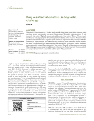 Review Article 
Department of 
Microbiology, Maharaja 
Krishna Chandra Gajapati 
Medical College and 
Hospital, Berhampur, 
Odisha, India 
Address for correspondence: 
Dr. Muktikesh Dash, 
E‑mail: mukti_mic@yahoo. 
co.in 
Drug resistant tuberculosis: A diagnostic 
challenge 
Dash M 
ABSTRACT 
Tuberculosis (TB) is responsible for 1.4 million deaths annually. Wide‑spread misuse of anti‑tubercular drugs 
over three decades has resulted in emergence of drug resistant TB including multidrug‑resistant TB and 
extensively drug‑resistant TB globally. Accurate and rapid diagnosis of drug‑resistant TB is one of the paramount 
importance for instituting appropriate clinical management and infection control measures. The present article 
provides an overview of the various diagnostic options available for drug resistant TB, by searching PubMed for 
recent articles. Rapid phenotypic tests still requires days to weeks to obtain final results, requiring biosafety 
and quality control measures. For newly developed molecular methods, infrastructure, training and quality 
assurance should be followed. Successful control of drug resistant TB globally will depend upon strengthening 
TB control programs, wider access to rapid diagnosis and provision of effective treatment. Therefore, political 
and fund provider commitment is essential to curb the spread of drug resistant TB. 
KEY WORDS: Diagnosis, drug resistant, rapid, tuberculosis 
Received : 10‑10‑2012 
Review completed : 03‑12‑2012 
Accepted : 07‑06‑2013 
Introduction 
T he impact of tuberculosis (TB) can be devastating 
even today, especially in developing countries suffering 
from high burdens of both TB and human immunodeficiency 
virus (HIV). In 2010, there were 8.8 million new cases of TB 
globally, causing 1.4 million deaths.[1] TB is a major public 
health problem in India, which accounts for one‑fifth of 
the global TB incident cases. Each year nearly 2 million 
people in India develop TB, of which around 0.87 million 
are infectious cases.[2] It is estimated that annually around 
2,80,000 (23/1,00,000 population) Indians die due to TB.[2] 
Drug resistance has enabled it to spread with a vengeance. 
The prevalence of multidrug‑resistant tuberculosis (MDR‑TB) 
and extensively‑drug resistant TB tuberculosis (XDR‑TB) are 
increasing throughout the world both among new TB cases 
as well as among previously treated ones.[3] Accurate and 
rapid diagnosis of drug‑resistant TB is one of the paramount 
importance for instituting appropriate clinical management 
and appropriate infection control measures.[4,5] Fortunately, the 
past few years have seen an unprecedented level of funding and 
activity focused on the development of new tools for diagnosis 
of drug resistant TB. This should go a long way in helping us 
arrest the spread of the disease. 
Sources and method included PubMed search for recent articles 
using MeSH terms “TB” and “resistance” and “diagnosis.” 
Furthermore, World Health Organization (WHO) reports and 
national guidelines were used. The inclusion criteria for selected 
articles were based on relevance to the purpose of the review. 
Drug Resistant TB 
MDR‑TB is a form of TB caused by a strain of Mycobacterium 
tuberculosis (MTB) resistant to the most potent first line anti‑TB 
drugs, i.e., isoniazid (INH) and rifampicin (RIF). It has been 
estimated that India and China account for nearly 50% of the 
global burden of MDR‑TB cases.[6] Approximately, 5% of all 
pulmonary TB cases in India may be MDR. MDR rates are low 
in new, untreated cases. The incidence in such cases ranges 
from 1% to 5% (mostly < 3%) in different parts of India.[7,8] 
However, during the last decade, there has been an increase in 
reported incidences of drug resistance in category II TB cases, 
particularly among those treated irregularly or with incorrect 
regimens and doses. In such cases, the incidence of MDR‑TB 
varies from 11.8% to 47.1%.[9] 
XDR‑TB, is defined as TB caused by a strain of MTB that 
is resistant to RIF and INH as well as to any member of the 
quinolone family and at least one of the second line anti‑TB 
Access this article online 
Quick Response Code: Website: 
www.jpgmonline.com 
DOI: 
10.4103/0022-3859.118038 
PubMed ID: 
*** 
 196 Journal of Postgraduate Medicine July 2013 Vol 59 Issue 3 
 