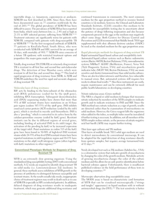 Dash: Diagnosis of drug resistant tuberculosis 
injectable drugs, i.e. kanamycin, capreomycin or amikacin. 
XDR‑TB was first described in 2006. Since then, there have 
been documented cases in 77 countries world‑wide by the 
end of 2011.[10] The global prevalence of XDR‑TB has been 
difficult to assess. The prevalence of XDR‑TB has been reported 
from India, which varies between low, i.e., 2.4% and as high as 
21.1% in HIV infected persons suffering from MDR‑TB.[11,12] 
Treatment outcomes are significantly worse for patients with 
XDR‑TB, compared with patients with drug‑susceptible TB 
or MDR‑TB.[13,14] In the first recognized outbreak of XDR‑TB, 
53 patients in KwaZulu‑Natal, South Africa, who were 
co‑infected with XDR‑TB and HIV, survived for an average of 
16 days, with mortality of 98%.[15] XDR‑TB raises concerns of 
a future TB epidemic with restricted treatment options and 
jeopardizes the major gains made in TB control. 
Totally, drug resistant TB (TDR‑TB) or extremely drug resistant 
TB is resistant to all first line and second line anti‑tubercular 
drugs. The detection of four Mumbai cases, which were 
resistant to all first line and second line drugs.[16] This kind of 
rapid progression of drug resistance from MDR, to XDR and 
TDR‑TB underlines the need for rapid and accurate diagnosis 
of drug resistant TB. 
Molecular basis of drug resistance 
RIF acts by binding to the beta‑subunit of the ribonucleic 
acid (RNA) polymerase (coded for by the rpoB gene), 
inhibiting RNA transcription. Subsequent deoxyribonucleic 
acid (DNA) sequencing studies have shown that more than 
95% of RIF resistant strains have mutations in an 81‑base 
pair region (codons 507‑533) of the rpoB gene. INH inhibits 
enoyl‑acyl carrier protein (ACP)‑reductase (coded by the inhA 
gene), which is involved in mycolic acid biosynthesis. INH is 
also a “pro‑drug,” which is converted to its active form by the 
catalase‑peroxidase enzyme (coded by katG gene). Resistant 
mutants can be due to different regions of several genes, 
including binding of activated INH to its inhA target, the 
activation of the pro‑drug by katG or by increased expression 
of the target inhA. Point mutations in codon 315 of the katG 
gene have been found in 50‑90% of high‑level INH resistant 
strains while 20‑35% of low‑level INH resistant strains have been 
reported mutations in inhA regulatory region and 10‑15% have 
mutations in the ahpC‑oxyR intergenic region (often together 
with katG mutations in other regions).[17] 
Conventional Phenotypic Methods for Diagnosis of Drug 
Resistant TB 
MTB is an extremely slow growing organism. Using the 
standardized drug susceptibility testing (DST) with conventional 
methods, 8‑12 weeks are required to identify drug resistant TB 
on solid media (i.e. Lowenstein‑Jensen [LJ] medium). In 
general, these methods assess inhibition of MTB growth in the 
presence of antibiotics to distinguish between susceptible and 
resistant strains. As the results usually take weeks, inappropriate 
choice of treatment regimen may result in death such as in case 
of XDR‑TB (especially in HIV co‑infected patients). In addition, 
delayed diagnosis of drug resistance results in inadequate 
treatment, which may generate additional drug resistance and 
continued transmission in community. The most common 
medium for the agar proportion method in resource limited 
countries is LJ medium; however, the Clinical and Laboratory 
Standards Institute, (CLSI) considers this medium to be 
unsuitable for susceptibility testing due to uncertainty about 
the potency of drugs following inspissation and also because 
components present in the eggs or the medium may negatively 
affect some drugs. Both Centers for Disease Control and 
Prevention and CLSI recommend that Middle brook 7H10 agar 
supplemented with oleic albumin dextrose catalase (OADC) 
be used as the standard medium for the agar proportion assay. 
Rapid phenotypic methods for diagnosis of drug resistant TB 
Rapid automated liquid based culture and susceptibility tests 
Automated liquid culture systems such as Bactec radiometric 
system (Bactec 460TB; Becton Dickinson, USA), non‑radiometric 
systems MB/BacT ALERT (BioMerieux, France), Versa Trek 
(Trek Diagnostic System, USA) and mycobacteria growth 
indicator tube (MGIT 960; Becton Dickinson, USA) are more 
sensitive and shorter turnaround time than solid media cultures. 
These are also less labor intensive and therefore, less vulnerable 
to manual errors. But, automated systems still requires few 
weeks to obtain final results.[18] Also these instruments are costly, 
require maintenance and can be extremely difficult for most 
public health laboratories in developing countries. 
Nitrate reductase assay (Griess method) 
The NRA is a liquid or solid medium technique that measures 
nitrate reduction by members of the MTB complex to indicate 
growth and to indicate resistance to INH and RIF. Since the 
NRA method uses nitrate reduction as a sign of growth, results 
are detected earlier than by examination of microcolonies on 
solid medium. However, the Griess reagent kills the organisms 
when added to the tubes, so multiple tubes must be inoculated 
if further testing is necessary. In addition, not all members of the 
MTB complex reduce nitrate, so the presence of nitrate‑negative 
acid fast bacilli (AFB) may require further testing. 
Thin layer agar cultures and TK medium 
Thin layers of middle brook 7H11 solid agar medium are used 
to detect microcolonies by conventional microscopy. It can 
be adapted for the rapid detection of drug resistance directly 
from sputum samples, but requires average turnaround time 
of 11 days.[19] 
Newly developed test such as TK medium (Salubris Inc., USA) 
is a colorimetric system that indicates growth of mycobacteria 
by changing the color of the growth medium. Metabolic activity 
of growing mycobacteria changes the color of the culture 
medium and this allows for an early positive identification before 
bacterial colonies appear. Unfortunately, there is insufficient 
published evidence on the field performance of these tests in 
developing countries.[20] 
Microscopic observation drug susceptibility assay 
The MODS assay is based on characteristic cord formation 
of MTB that can be visualized microscopically (“strings 
and tangles” appearance) in liquid medium with or without 
antimicrobial drugs (for DST).[21] The test sensitivity is better 
Journal of Postgraduate Medicine July 2013 Vol 59 Issue 3 197  
 