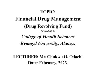 TOPIC:
Financial Drug Management
(Drug Revolving Fund)
for students in
College of Health Sciences
Evangel University, Akaeze.
LECTURER: Mr. Chukwu O. Odochi
Date: February, 2023.
 