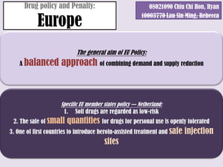 Drug policy and Penalty:                               08021090 Chiu Chi Hon, Ryan

           Europe
                                                          10003770 Lau Sin Ming, Rebecca




                           The general aim of EU Policy:
    A balanced       approach of combining demand and supply reduction



                    Specific EU member states policy --- Netherland:
                      1.   Soft drugs are regarded as low-risk
 2. The sale of small     quantities for drugs for personal use is openly tolerated
3. One of first countries to introduce heroin-assisted treatment and safe injection
                                          sites
 