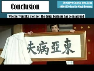 08021090 Chiu Chi Hon, Ryan

  Conclusion                               10003770 Lau Sin Ming, Rebecca


Whether you like it or not, the drugs business has been around
                        us for centuries
Whether you believe it or not, if we are totally drug-free, many
people would lose the meaning of life, while more would lose
                          their livings
 Compared to Asians, Europeans take drug abuse as a health
              issue, rather than a criminal one
Drugs somehow represent a life style in the West, while in the
       East they are the symbol of Sick Man of Asia
 