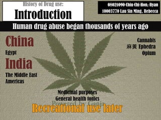 History of Drug use:                       08021090 Chiu Chi Hon, Ryan

    Introduction
                                                10003770 Lau Sin Ming, Rebecca


   Human drug abuse began thousands of years ago

China                                                         Cannabis
                                                            S Ephedra
Egypt                                                           Opium

India
The Middle East
Americas

                         Medicinal purposes
                        General health tonics
 