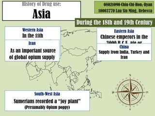 History of Drug use:                    08021090 Chiu Chi Hon, Ryan

            Asia
                                            10003770 Lau Sin Ming, Rebecca

                                   During the 18th and 19th Century
       Western Asia                                 Eastern Asia
       In the 11th                           Chinese emperors in the
century, Persian soldiers
           Iran                                 3000 B.C.E. ate or
would smoke hashish to                                  China
 As an important source                      brewed cannabis in tea
                                            Supply from India, Turkey and
    prepare for battle
of global opium supply                                  Iran




              South-West Asia
  Sumerians recorded a joy plant
        (Presumably Opium poppy)
 