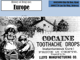 History of Drug use:                    08021090 Chiu Chi Hon, Ryan

       Europe
                                          10003770 Lau Sin Ming, Rebecca




                                             Rome
                             The use of cannabis is mentioned as a
                            Many derivatives are available: Examples
                                   are Morphineremedy.
                                        medical and Heroin
                               Manufacture Germanyopium-based
                                           of many
                            People believed that onewith harmless-
                             preparations and tonics of the goddess
                            soundinginhabited inside the cannabis
                              indeed names, like Children's Comfort
                               and Mother Bailey's Quieting Syrup


During the 18th
and 19th Century
 