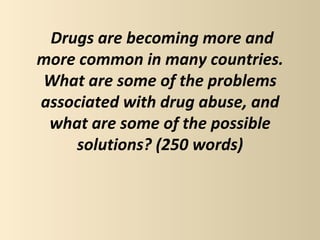 Drugs are becoming more and
more common in many countries.
What are some of the problems
associated with drug abuse, and
 what are some of the possible
    solutions? (250 words)
 