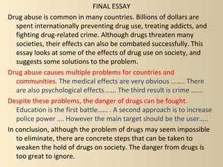 FINAL ESSAY
Drug abuse is common in many countries. Billions of dollars are
   spent internationally preventing drug use, treating addicts, and
   fighting drug-related crime. Although drugs threaten many
   societies, their effects can also be combated successfully. This
   essay looks at some of the effects of drug use on society, and
   suggests some solutions to the problem.
Drug abuse causes multiple problems for countries and
   communities. The medical effects are very obvious …….. There
   are also psychological effects……. The third result is crime …….
Despite these problems, the danger of drugs can be fought.
   Education is the first battle…… . A second approach is to increase
   police power …. However the main target should be the user…..
In conclusion, although the problem of drugs may seem impossible
   to eliminate, there are concrete steps that can be taken to
   weaken the hold of drugs on society. The danger from drugs is
   too great to ignore.
 
