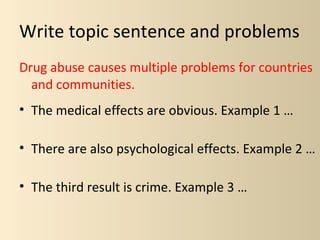 Write topic sentence and problems
Drug abuse causes multiple problems for countries
  and communities.
• The medical effects are obvious. Example 1 …

• There are also psychological effects. Example 2 …

• The third result is crime. Example 3 …
 