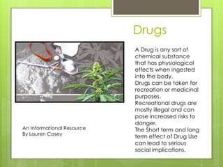 Drugs
An Informational Resource
By Lauren Casey
A Drug is any sort of
chemical substance
that has physiological
effects when ingested
into the body.
Drugs can be taken for
recreation or medicinal
purposes.
Recreational drugs are
mostly illegal and can
pose increased risks to
danger.
The Short term and long
term effect of Drug Use
can lead to serious
social implications.
 