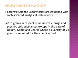  Forensic Science Laboratories are equipped with
sophisticated analytical instruments
IMP: 5 grams in respect of all narcotic drugs and
psychotropic substances except in the case of
Opium, Ganja and Charas where a quantity of 24
grams is required for the chemical test
 