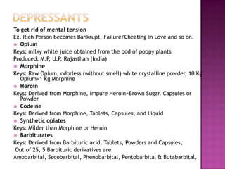 To get rid of mental tension
Ex. Rich Person becomes Bankrupt, Failure/Cheating in Love and so on.
 Opium
Keys: milky white juice obtained from the pod of poppy plants
Produced: M.P, U.P, Rajasthan (India)
 Morphine
Keys: Raw Opium, odorless (without smell) white crystalline powder, 10 Kg
Opium=1 Kg Morphine
 Heroin
Keys: Derived from Morphine, Impure Heroin=Brown Sugar, Capsules or
Powder
 Codeine
Keys: Derived from Morphine, Tablets, Capsules, and Liquid
 Synthetic opiates
Keys: Milder than Morphine or Heroin
 Barbiturates
Keys: Derived from Barbituric acid, Tablets, Powders and Capsules,
Out of 25, 5 Barbituric derivatives are
Amobarbital, Secobarbital, Phenobarbital, Pentobarbital & Butabarbital,
 