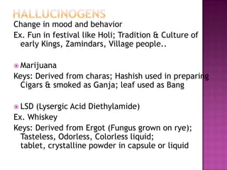 Change in mood and behavior
Ex. Fun in festival like Holi; Tradition & Culture of
early Kings, Zamindars, Village people..
 Marijuana
Keys: Derived from charas; Hashish used in preparing
Cigars & smoked as Ganja; leaf used as Bang
 LSD (Lysergic Acid Diethylamide)
Ex. Whiskey
Keys: Derived from Ergot (Fungus grown on rye);
Tasteless, Odorless, Colorless liquid;
tablet, crystalline powder in capsule or liquid
 