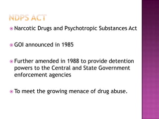  Narcotic Drugs and Psychotropic Substances Act
 GOI announced in 1985
 Further amended in 1988 to provide detention
powers to the Central and State Government
enforcement agencies
 To meet the growing menace of drug abuse.
 