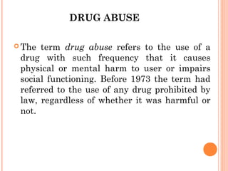 DRUG ABUSE
 The term drug abuse refers to the use of a
drug with such frequency that it causes
physical or mental harm to user or impairs
social functioning. Before 1973 the term had
referred to the use of any drug prohibited by
law, regardless of whether it was harmful or
not.
 