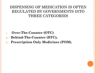 DISPENSING OF MEDICATION IS OFTEN
REGULATED BY GOVERNMENTS INTO
THREE CATEGORIES
1.  Over-The-Counter (OTC)
2. Behind-The-Counter (BTC),
3. Prescription Only Medicines (POM),
 