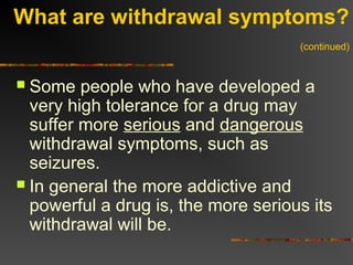 What are withdrawal symptoms?
(continued)
 Some people who have developed a
very high tolerance for a drug may
suffer more serious and dangerous
withdrawal symptoms, such as
seizures.
 In general the more addictive and
powerful a drug is, the more serious its
withdrawal will be.
 