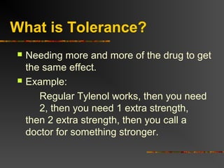 What is Tolerance?
 Needing more and more of the drug to get
the same effect.
 Example:
Regular Tylenol works, then you need
2, then you need 1 extra strength,
then 2 extra strength, then you call a
doctor for something stronger.
 