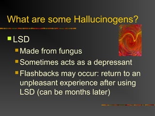 What are some Hallucinogens?
 LSD
 Made from fungus
 Sometimes acts as a depressant
 Flashbacks may occur: return to an
unpleasant experience after using
LSD (can be months later)
 